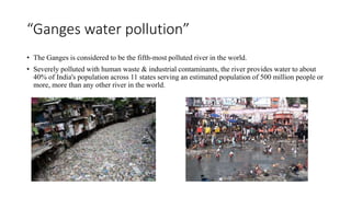 “Ganges water pollution”
• The Ganges is considered to be the fifth-most polluted river in the world.
• Severely polluted with human waste & industrial contaminants, the river provides water to about
40% of India's population across 11 states serving an estimated population of 500 million people or
more, more than any other river in the world.
 