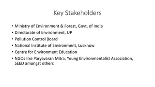 • Ministry of Environment & Forest, Govt. of India
• Directorate of Environment, UP
• Pollution Control Board
• National Institute of Environment, Lucknow
• Centre for Environment Education
• NGOs like Paryavaran Mitra, Young Environmentalist Association,
SEED amongst others
Key Stakeholders
 
