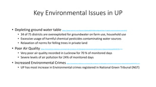 Key Environmental Issues in UP
• Depleting ground water table (https://www.livemint.com/Opinion/uQsMpu8OHFHBldzub4gazN/Uttar-Pradeshs-environmental-crisis.html)
• 34 of 75 districts are overexploited for groundwater on farm use, household use
• Excessive usage of harmful chemical pesticides contaminating water sources
• Relaxation of norms for felling trees in private land
• Poor Air Quality (https://timesofindia.indiatimes.com/india/india-at-bottom-of-2018-global-environment-performance-index/articleshow/64544578.cms)
• Very poor air quality recorded in Lucknow for 70 % of monitored days
• Severe levels of air pollution for 24% of monitored days
• Increased Environmental Crimes (https://timesofindia.indiatimes.com/india/india-at-bottom-of-2018-global-environment-performance-index/articleshow/64544578.cms)
• UP has most increase in Environmental crimes registered in National Green Tribunal (NGT)
 