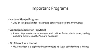 Important Programs
• Namami Gange Program
• 200 Bn INR program for “integrated conservation” of the river Ganga
• Vision Document for Taj Mahal
• Protect & preserve the monument with policies for no plastic zones, sealing
polluting factories on the Yamuna floodplain
• Bio Ethanol as a biofuel
• Uttar Pradesh is a big contributor owing to its sugar cane farming & milling
 