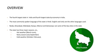 OVERVIEW
• The fourth largest state in India and fourth largest state by economy in India.
• The most commonly spoken language of the state is Hindi. English and Urdu are the other languages used.
• Noida, Ghaziabad, Allahabad, Kanpur, Meerut and Saharanpur are some of the key cities in the state.
• The state has three major seasons, viz.,
• Hot weather (March-June),
• Rainy season (July-September)
• Cold weather (October-February).
 