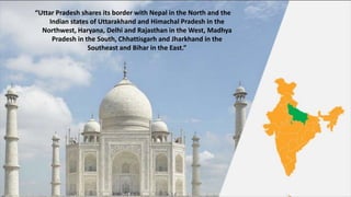 “Uttar Pradesh shares its border with Nepal in the North and the
Indian states of Uttarakhand and Himachal Pradesh in the
Northwest, Haryana, Delhi and Rajasthan in the West, Madhya
Pradesh in the South, Chhattisgarh and Jharkhand in the
Southeast and Bihar in the East.”
 