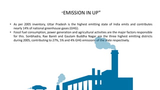 • As per 2005 inventory, Uttar Pradesh is the highest emitting state of India emits and contributes
nearly 14% of national greenhouse gases (GHG).
• Fossil fuel consumption, power generation and agricultural activities are the major factors responsible
for this. Sonbhadra, Rae Bareli and Gautam Buddha Nagar are the three highest emitting districts
during 2005, contributing to 27%, 5% and 4% GHG emissions of the state respectively.
“EMISSION IN UP”
 