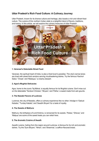 Uttar Pradesh's Rich Food Culture: A Culinary Journey
Uttar Pradesh, known for its diverse culture and heritage, also boasts a rich and vibrant food
culture. The cuisine of this northern Indian state is a delightful blend of flavors, traditions,
and history. In this article, we will explore the culinary treasures of Uttar Pradesh.
1. Varanasi's Delectable Street Food
Varanasi, the spiritual heart of India, is also a food lover's paradise. The city's narrow lanes
are lined with street food vendors serving mouthwatering dishes. Try the famous 'Kachori
Sabzi,' 'Chaat,' and 'Malaiyyo,' a creamy dessert.
2. Agra's Mughlai Delicacies
Agra, home to the iconic Taj Mahal, is equally famous for its Mughlai cuisine. Don't miss out
on the delectable 'Tandoori Chicken,' 'Biryani,' and 'Petha,' a sweet made from ash gourds.
3. The Nawabi Flavors of Lucknow
Lucknow, the city of Nawabs, offers a culinary experience like no other. Indulge in 'Galouti
Kebabs,' 'Tunday Kababi,' and 'Awadhi Biryani' for a taste of royalty.
4. The Sweets of Mathura
Mathura, the birthplace of Lord Krishna, is renowned for its sweets. 'Pedas,' 'Ghevar,' and
'Malpua' are some of the sweet treats you can relish here.
5. The Aromatic Cuisine of Awadh
Awadhi cuisine, hailing from the region around Lucknow, is famous for its rich and aromatic
dishes. Try the 'Dum Biryani,' 'Nihari,' and 'Sheermal,' a saffron-flavored bread.
 