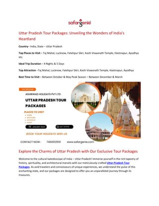 Uttar Pradesh Tour Packages: Unveiling the Wonders of India's
Heartland
Country– India, State – Uttar Pradesh
Top Places to Visit – Taj Mahal, Lucknow, Fatehpur Sikri, Kashi Viswanath Temple, Hastinapur, Ayodhya
etc.
Ideal Trip Duration – 4 Nights & 5 Days
Top Attraction –Taj Mahal, Lucknow, Fatehpur Sikri, Kashi Viswanath Temple, Hastinapur, Ayodhya
Best Time to Visit – Between October & May Peak Season – Between December & March
Explore the Charms of Uttar Pradesh with Our Exclusive Tour Packages
Welcome to the cultural kaleidoscope of India – Uttar Pradesh! Immerse yourself in the rich tapestry of
history, spirituality, and architectural marvels with our meticulously crafted Uttar Pradesh Tour
Packages. As avid travelers and connoisseurs of unique experiences, we understand the pulse of this
enchanting state, and our packages are designed to offer you an unparalleled journey through its
treasures.
 
