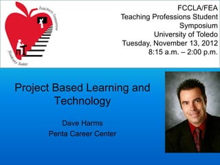 Project Based Learning and
Technology
Dave Harms
Penta Career Center
FCCLA/FEA
Teaching Professions Student
Symposium
University of Toledo
Tuesday, November 13, 2012
8:15 a.m. – 2:00 p.m.
 