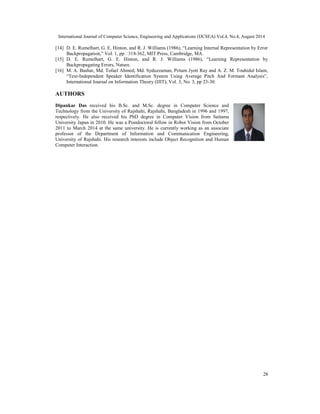 International Journal of Computer Science, Engineering and Applications (IJCSEA) Vol.4, No.4, August 2014
28
[14] D. E. Rumelhart, G. E. Hinton, and R. J. Williams (1986), “Learning Internal Representation by Error
Backpropagation,” Vol. 1, pp -362, MIT Press, Cambridge, MA.
[15] D. E. Rumelhart, G. E. Hinton, and R. J. Williams (1986), “Learning Representation by
Backpropagating Errors, Nature.
[16] M. A. Bashar, Md. Tofael Ahmed, Md. Syduzzaman, Pritam Jyoti Ray and A. Z. M. Touhidul Islam,
“Text-Independent Speaker Identification System Using Average Pitch And Formant Analysis”,
International Journal on Information Theory (IJIT), Vol. 3, No. 3, pp 23-30.
AUTHORS
Dipankar Das received his B.Sc. and M.Sc. degree in Computer Science and
Technology from the University of Rajshahi, Rajshahi, Bangladesh in 1996 and 1997,
respectively. He also received his PhD degree in Computer Vision from Saitama
University Japan in 2010. He was a Postdoctoral fellow in Robot Vision from October
2011 to March 2014 at the same university. He is currently working as an associate
professor of the Department of Information and Communication Engineering,
University of Rajshahi. His research interests include Object Recognition and Human
Computer Interaction.
 