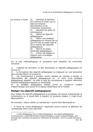 Guide de la scénarisation pédagogique e-learning
© UTT 10 / 54
Le contenu à traiter 2) Identifier et délimiter
les contenus à traiter (sur la
base de l’analyse
documentaire et de
l’extraction d’expertise)
3) Identifier les types de
connaissance
4) Définir les objectifs
pédagogiques
5) Définir une stratégie
pédagogique en fonction de ce
que l’on sait du public cible et
de la natures des objectifs
pédagogiques
6) Décrire les types
d’activités pédagogiques
7) Choisir les médias en
relation avec la stratégie
pédagogique
Sur le plan méthodologique, le concepteur peut respecter les contraintes
suivantes :
1) L’objectif de formation va être décomposé en objectifs pédagogiques (cf
annexe 5)
2) la formulation des objectifs pédagogique va s’appuyer sur une taxonomie
(par exemple Bloom (cf annexe 6)
3) Les connaissances à acquérir seront classées de manière à faciliter la
reformulation des objectifs pédagogiques et le choix d’une stratégie
pédagogiques adaptée : en effet le type de connaissance à acquérir détermine
l’activité pédagogique possible ou souhaitable
4) La stratégie pédagogique globale prend en compte un modèle
d’apprentissage sous-jacent et la logique (didactique) de la matière
Rédiger les objectifs pédagogiques
Pour rédiger les objectifs pédagogiques le concepteur est amené à décomposer la
connaissance ou le savoir-faire à acquérir en plusieurs étapes. Il s’agit d’une
décomposition
Par exemple « Savoir utiliser un oscilloscope » pourra être décomposé en :
• à l'issue de l’unité pédagogique2
l’apprenant pourra donner la définition de
l’oscilloscope (dire à quoi cela sert)
2
L'unité pédagogique est un objet pédagogique. Les objets pédagogiques
microscopiques, unités élémentaires d'apprentissage ou grains d'apprentissage, sont
associés pour constituer les parcours individuels de formation. Voir à ce sujet l'annexe 8.
 
