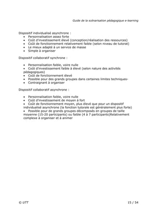 Guide de la scénarisation pédagogique e-learning
© UTT 15 / 54
Dispositif individualisé asynchrone :
• Personnalisation assez forte
• Coût d’investissement élevé (conception/réalisation des ressources)
• Coût de fonctionnement relativement faible (selon niveau de tutorat)
• Le mieux adapté à un service de masse
• Simple à organiser
Dispositif collaboratif synchrone :
• Personnalisation faible, voire nulle
• Coût d’investissement faible à élevé (selon nature des activités
pédagogiques)
• Coût de fonctionnement élevé
• Possible pour des grands groupes dans certaines limites techniques-
• Contraignant à organiser
Dispositif collaboratif asynchrone :
• Personnalisation faible, voire nulle
• Coût d’investissement de moyen à fort
• Coût de fonctionnement moyen, plus élevé que pour un dispositif
individualisé asynchrone (la fonction tutorale est généralement plus forte)
• Possible pour de grands groupes décomposés en groupes de taille
moyenne (15-20 participants) ou faible (4 à 7 participants)Relativement
complexe à organiser et à animer
 