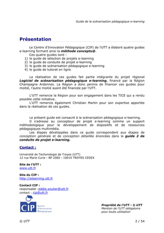 Guide de la scénarisation pédagogique e-learning
© UTT 2 / 54
Présentation
Le Centre d'Innovation Pédagogique (CIP) de l'UTT a élaboré quatre guides
e-learning formant ainsi la méthode conceptu@.
Ces quatre guides sont :
1) le guide de sélection de projets e-learning
2) le guide de conduite de projet e-learning
3) le guide de scénarisation pédagogique e-learning
4) le guide de tutorat en ligne
La réalisation de ces guides fait partie intégrante du projet régional
Logiciel de scénarisation pédagogique e-learning, financé par la Région
Champagne Ardennes. La Région a donc permis de financer ces guides pour
moitié, l'autre moitié ayant été financée par l'UTT.
L'UTT remercie la Région pour son engagement dans les TICE qui a rendu
possible cette initiative.
L'UTT remercie également Christian Martin pour son expertise apportée
dans la réalisation de ces guides.
Le présent guide est consacré à la scénarisation pédagogique e-learning.
Il s'adresse au concepteur de projet e-learning comme un support
méthodologique pour le développement de dispositifs et de ressources
pédagogiques multimédia.
Les étapes développées dans ce guide correspondent aux étapes de
conception générale et de conception détaillée énoncées dans le guide 2 de
conduite de projet e-learning.
Contact :
Université de Techonologie de Troyes (UTT)
12 rue Marie Curie - BP 2060 - 10010 TROYES CEDEX
Site de l'UTT :
www.utt.fr
Site du CIP :
http://elearning.utt.fr
Contact CIP :
responsable :eddie.soulier@utt.fr
contact : cip@utt.fr
Propriété de l'UTT - © UTT
Mention de l'UTT obligatoire
pour toute utilisation
 