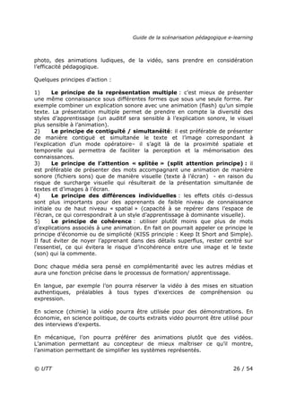 Guide de la scénarisation pédagogique e-learning
© UTT 26 / 54
photo, des animations ludiques, de la vidéo, sans prendre en considération
l’efficacité pédagogique.
Quelques principes d’action :
1) Le principe de la représentation multiple : c’est mieux de présenter
une même connaissance sous différentes formes que sous une seule forme. Par
exemple combiner un explication sonore avec une animation (flash) qu’un simple
texte. La présentation multiple permet de prendre en compte la diversité des
styles d’apprentissage (un auditif sera sensible à l’explication sonore, le visuel
plus sensible à l’animation).
2) Le principe de contiguïté / simultanéité: il est préférable de présenter
de manière contiguë et simultanée le texte et l’image correspondant à
l’explication d’un mode opératoire– il s’agit là de la proximité spatiale et
temporelle qui permettra de faciliter la perception et la mémorisation des
connaissances.
3) Le principe de l’attention « splitée » (split attention principe) : il
est préférable de présenter des mots accompagnant une animation de manière
sonore (fichiers sons) que de manière visuelle (texte à l’écran) - en raison du
risque de surcharge visuelle qui résulterait de la présentation simultanée de
textes et d’images à l’écran.
4) Le principe des différences individuelles : les effets cités ci-dessus
sont plus importants pour des apprenants de faible niveau de connaissance
initiale ou de haut niveau « spatial » (capacité à se repérer dans l’espace de
l’écran, ce qui correspondrait à un style d’apprentissage à dominante visuelle).
5) Le principe de cohérence : utiliser plutôt moins que plus de mots
d’explications associés à une animation. En fait on pourrait appeler ce principe le
principe d’économie ou de simplicité (KISS principle : Keep It Short and Simple).
Il faut éviter de noyer l’apprenant dans des détails superflus, rester centré sur
l’essentiel, ce qui évitera le risque d’incohérence entre une image et le texte
(son) qui la commente.
Donc chaque média sera pensé en complémentarité avec les autres médias et
aura une fonction précise dans le processus de formation/ apprentissage.
En langue, par exemple l’on pourra réserver la vidéo à des mises en situation
authentiques, préalables à tous types d’exercices de compréhension ou
expression.
En science (chimie) la vidéo pourra être utilisée pour des démonstrations. En
économie, en science politique, de courts extraits vidéo pourront être utilisé pour
des interviews d’experts.
En mécanique, l’on pourra préférer des animations plutôt que des vidéos.
L’animation permettant au concepteur de mieux maîtriser ce qu’il montre,
l’animation permettant de simplifier les systèmes représentés.
 
