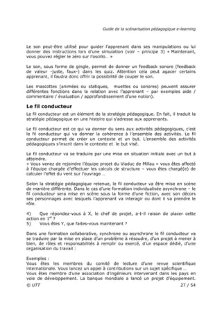 Guide de la scénarisation pédagogique e-learning
© UTT 27 / 54
Le son peut-être utilisé pour guider l’apprenant dans ses manipulations ou lui
donner des instructions lors d’une simulation (voir – principe 3) « Maintenant,
vous pouvez régler le zéro sur l’oscillo… »
Le son, sous forme de gingle, permet de donner un feedback sonore (feedback
de valeur -juste, faux-) dans les quiz. Attention cela peut agacer certains
apprenant, il faudra donc offrir la possibilité de couper le son.
Les mascottes (animées ou statiques, muettes ou sonores) peuvent assurer
différentes fonctions dans la relation avec l’apprenant – par exemples aide /
commentaire / évaluation / approfondissement d’une notion).
Le fil conducteur
Le fil conducteur est un élément de la stratégie pédagogique. En fait, il traduit la
stratégie pédagogique en une histoire qui s’adresse aux apprenants.
Le fil conducteur est ce qui va donner du sens aux activités pédagogiques, c’est
le fil conducteur qui va donner la cohérence à l’ensemble des activités. Le fil
conducteur permet de créer un contexte et un but. L’ensemble des activités
pédagogiques s’inscrit dans le contexte et le but visé.
Le fil conducteur va se traduire par une mise en situation initiale avec un but à
atteindre.
« Vous venez de rejoindre l’équipe projet du Viaduc de Millau » vous êtes affecté
à l’équipe chargée d’effectuer les calculs de structure – vous êtes chargé(e) de
calculer l’effet du vent sur l’ouvrage …
Selon la stratégie pédagogique retenue, le fil conducteur va être mise en scène
de manière différente. Dans le cas d’une formation individualisée asynchrone – le
fil conducteur sera mise en scène sous la forme d’une fiction, avec son décors
ses personnages avec lesquels l’apprenant va interagir ou dont il va prendre le
rôle.
4) Que répondez-vous à X, le chef de projet, a-t-il raison de placer cette
action en 1er
?
5) Vous êtes Y, que faites-vous maintenant ?
Dans une formation collaborative, synchrone ou asynchrone le fil conducteur va
se traduire par la mise en place d’un problème à résoudre, d’un projet à mener à
bien, de rôles et responsabilités à remplir ou exercé, d’un espace dédié, d’une
organisation du travail :
Exemples :
Vous êtes les membres du comité de lecture d’une revue scientifique
internationale. Vous lancez un appel à contributions sur un sujet spécifique …
Vous êtes membre d’une association d’ingénieurs intervenant dans les pays en
voie de développement. La banque mondiale a lancé un projet d’équipement.
 
