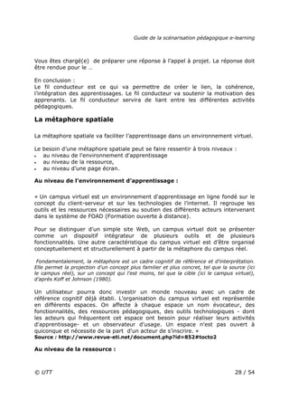 Guide de la scénarisation pédagogique e-learning
© UTT 28 / 54
Vous êtes chargé(e) de préparer une réponse à l’appel à projet. La réponse doit
être rendue pour le …
En conclusion :
Le fil conducteur est ce qui va permettre de créer le lien, la cohérence,
l’intégration des apprentissages. Le fil conducteur va soutenir la motivation des
apprenants. Le fil conducteur servira de liant entre les différentes activités
pédagogiques.
La métaphore spatiale
La métaphore spatiale va faciliter l’apprentissage dans un environnement virtuel.
Le besoin d’une métaphore spatiale peut se faire ressentir à trois niveaux :
• au niveau de l'environnement d'apprentissage
• au niveau de la ressource,
• au niveau d’une page écran.
Au niveau de l’environnement d’apprentissage :
« Un campus virtuel est un environnement d'apprentissage en ligne fondé sur le
concept du client-serveur et sur les technologies de l’internet. Il regroupe les
outils et les ressources nécessaires au soutien des différents acteurs intervenant
dans le système de FOAD (Formation ouverte à distance).
Pour se distinguer d'un simple site Web, un campus virtuel doit se présenter
comme un dispositif intégrateur de plusieurs outils et de plusieurs
fonctionnalités. Une autre caractéristique du campus virtuel est d’être organisé
conceptuellement et structurellement à partir de la métaphore du campus réel.
Fondamentalement, la métaphore est un cadre cognitif de référence et d'interprétation.
Elle permet la projection d'un concept plus familier et plus concret, tel que la source (ici
le campus réel), sur un concept qui l'est moins, tel que la cible (ici le campus virtuel),
d’après Koff et Johnson (1980).
Un utilisateur pourra donc investir un monde nouveau avec un cadre de
référence cognitif déjà établi. L'organisation du campus virtuel est représentée
en différents espaces. On affecte à chaque espace un nom évocateur, des
fonctionnalités, des ressources pédagogiques, des outils technologiques - dont
les acteurs qui fréquentent cet espace ont besoin pour réaliser leurs activités
d'apprentissage- et un observateur d'usage. Un espace n'est pas ouvert à
quiconque et nécessite de la part d'un acteur de s’inscrire. »
Source : http://www.revue-eti.net/document.php?id=852#tocto2
Au niveau de la ressource :
 