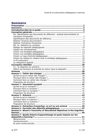 Guide de la scénarisation pédagogique e-learning
© UTT 3 / 54
Sommaire
Présentation ........................................................................................... 2
Sommaire................................................................................................ 3
Introduction/But de ce guide.................................................................. 5
Conception générale................................................................................ 7
B3- Identification des documents de référence - analyse documentaire et
extraction d'expertise ............................................................................. 7
Identification des documents de référence................................................. 7
Réaliser l’analyse documentaire ............................................................... 8
Réaliser l’extraction d’expertise................................................................ 8
B4- La rédaction du synopsis ................................................................. 9
Rédiger les objectifs pédagogiques ......................................................... 10
Classer les connaissances .................................................................... 11
Choisir une stratégie pédagogique.......................................................... 13
Choisir une stratégie pédagogique.......................................................... 17
Choisir un type d’activité pédagogique .................................................... 21
Choisir les médias en relation avec la stratégie pédagogique ...................... 25
Le fil conducteur .................................................................................. 27
La métaphore spatiale .......................................................................... 28
Conception détaillée ............................................................................. 30
C1 : la rédaction du scénario ................................................................. 30
Définir les fonctions et activités du tuteur dans le dispositif........................ 34
Annexes .............................................................................................. 38
Annexe 1 : Cahier des charges ............................................................. 39
Qu’est-ce qu’un cahier des charges ? ...................................................... 39
Pourquoi faire un cahier des charges ? .................................................... 39
Comment faire un cahier des charges ?................................................... 40
Proposition de structure ....................................................................... 40
Annexe 2 : Document synopsis ............................................................. 41
Qu’est-ce qu’un synopsis ? .................................................................... 41
Pourquoi faire un synopsis ? .................................................................. 41
Comment faire un synopsis ?................................................................. 41
Proposition de structure ........................................................................ 41
Annexe 3 : Scénario .............................................................................. 43
Qu’est-ce qu’un scénario ? .................................................................... 43
Pourquoi faire un scénario ? .................................................................. 43
Comment faire un scénario ? ................................................................. 43
Proposition de structure ....................................................................... 43
Annexe 4 : Extraction d’expertise, un art ou une science .................... 45
Annexe 5 : Formuler des objectifs pédagogiques ................................. 47
Annexe 6 : Bloom’s Taxonomy of Educational Objectives in the Cognitive
Domain.................................................................................................. 49
Annexe 7 : Quelle théorie d’apprentissage et quels impacts sur les
dispositifs e-learning ?.......................................................................... 51
Behaviorisme ..................................................................................... 51
Constructivisme................................................................................... 51
Et socio-constructiviste ......................................................................... 52
 