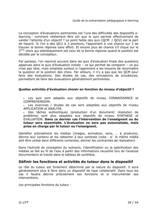Guide de la scénarisation pédagogique e-learning
© UTT 34 / 54
La conception d’évaluations pertinentes est l’une des difficultés des dispositifs e-
learning : comment réellement être sûr que le quiz permet effectivement de
valider l’atteinte d’un objectif ? Le point faible des quiz (QCM / QCU) est la part
de hasard. Si l’on a des QCU à 3 positions, l’apprenant à une chance sur 3 de
trouver la bonne réponse sans effort. Et encore plus de chance s’il clique sur le
2ème
choix qui statistiquement est celui de la bonne réponse quand la position est
décidée par le concepteur.
Par paresse, l’on reprend souvent dans les quiz d’évaluation finale des questions
apparues dans le quiz d’évaluation initiale – ce qui permet de comparer – ce qui
n’est pas idiot, mais simpliste surtout si l’apprenant a les moyens de reconnaître
la question et la position des choix. Par ailleurs, il n’y a pas que les QCM pour
faire des évaluations. Des études de cas, des simulations de procédures,
permettent de faire des évaluations généralement pertinentes.
Quelles activités d’évaluation choisir en fonction du niveau d’objectif ?
• Les quiz sont adaptés aux objectifs de niveau CONNAISSANCE et
COMPREHENSION.
• Les exercices / études de cas sont adaptées aux objectifs de niveau
APPLICATION et ANALYSE.
• Des tâches authentiques (production d’un document/ résolution de
problème) sont plus adaptées aux objectifs de niveau SYNTHESE et
EVALUATION. Dans ce dernier cas l’intervention de l’enseignant ou du
tuteur sera essentielle. L’évaluation ne sera pas automatisée, mais
prise en charge par le tuteur ou l’enseignant.
Identifier précisément les médias (images, animation, sons, … à produire),
décrire leur contenu et les rattacher à leur contexte (nota : si le même média
doit être utilisé dans différents contextes, donner les contraintes de réalisation)
Dans l’activité de conception du scénario, l’identification ou la spécification des
médias se fait au fil de l’eau à partir des informations recueillie lors de l’analyse
documentaire et tracée dans le tableau de synthèse.
Définir les fonctions et activités du tuteur dans le dispositif
Le rôle du tuteur est fortement déterminé par la nature du dispositif. Il aura
généralement plus à faire dans un dispositif de type collaboratif. Dans tous les
cas il faudra décrire précisément ses fonctions et si instrumenter ses
interventions.
Les principales fonctions du tuteur :
 