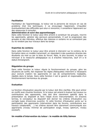 Guide de la scénarisation pédagogique e-learning
© UTT 35 / 54
Facilitation
Facilitateur de l’apprentissage, le tuteur est la personne de recours en cas de
problème (hot line technique), il va encourager l’apprenant, s’inquiéter
éventuellement des difficultés que celui-ci rencontre, il conseillera l’apprenant sur
des ressources à consulter.
Administration et suivi des apprentissages
Dans cette fonction le tuteur peut être amené à constituer les groupes, inscrire
les apprenants, générer des parcours personnalisés. Il suit la progression des
groupes et des individus, effectue des relances si certains ne se connectent pas
ou ne rendent pas leur travaux dans les temps
Expertise du contenu
Dans cette fonction le tuteur peut être amené à intervenir sur le contenu de la
formation dans un modèle transmissif, en répondant à des questions directes des
étudiants via mail ou par le biais du forum. Mais, le plus souvent, le tuteur va
renvoyer à la ressource pédagogique ou à d’autres ressources, sauf s’il a le
statut d’enseignant.
Régulation du groupe
Dans cette fonction le tuteur régule le fonctionnement du groupe, gère les
situations de conflit, fait respecter les règles (Netiquette) intervient si nécessaire
pour exclure (radier) les apprenants en cas de comportements inadaptés,
répétés dans le temps. Dans cette fonction il est le garant et responsable d’un
fonctionnement harmonieux du groupe.
Evaluation
La fonction d’évaluation assurée par le tuteur doit être clarifiée. Elle peut entrer
en conflit avec d’autres fonctions. Si le tuteur est amené à évaluer les travaux ou
contributions des apprenants, cela doit être clairement spécifié dans la
présentation du dispositif et faire l’objet d’une instrumentation. En d’autres
termes, le concepteur du dispositif doit donner les critères d’évaluation (ou
corrigés types d’exercices ouverts). Si cette fonction d’évaluation porte sur la
participation des apprenants (intervention dans les forums, contributions aux
travaux collaboratifs, …) les critères doivent être clairement communiqués aux
apprenants (niveau minimal de participation exigé, niveau optimum, niveau
excessif).
Un modèle d’intervention du tuteur : le modèle de Gilly Salmon
 