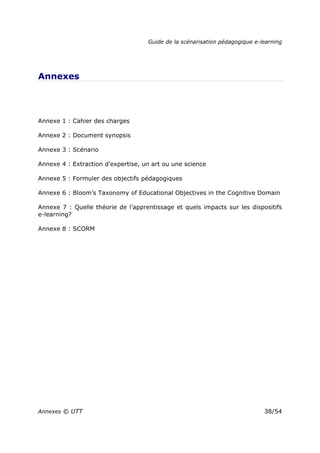 Guide de la scénarisation pédagogique e-learning
Annexes © UTT 38/54
Annexes
Annexe 1 : Cahier des charges
Annexe 2 : Document synopsis
Annexe 3 : Scénario
Annexe 4 : Extraction d’expertise, un art ou une science
Annexe 5 : Formuler des objectifs pédagogiques
Annexe 6 : Bloom’s Taxonomy of Educational Objectives in the Cognitive Domain
Annexe 7 : Quelle théorie de l’apprentissage et quels impacts sur les dispositifs
e-learning?
Annexe 8 : SCORM
 