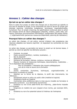 Guide de la scénarisation pédagogique e-learning
Annexes 39/54
Annexe 1 : Cahier des charges
Qu’est-ce qu’un cahier des charges ?
Dans le cadre d’un projet, le cahier des charges est un document qui spécifie ce
que sera le résultat du projet, et les contraintes de mise en œuvre du projet (par
exemple planning, contraintes budgétaires, techniques, organisationnelles,
humaines). Pour un projet e-learning, les spécifications contenues dans le cahier
des charges seront de nature pédagogique (objectifs, contenu, public cible, pré-
requis), technique (environnement informatique, configuration des postes clients,
…), organisationnelle (personnes ressources disponibles, planning de réalisation).
Pourquoi faire un cahier des charges ?
Le cahier des charges, s’il est précis, permet d’obtenir des prestataires des
réponses adaptées aux besoins exprimés et respectant les contraintes de mise
en œuvre.
Le cahier des charges va permettre de lancer le projet sur de bonnes bases, il
permet au client de spécifier les éléments suivants :
• Contexte du projet
• Public concerné (profil(s) ; nombre, localisation, …)
• But du dispositif
• Objectif(s) de formation
• Domaine de formation, thèmes, contenus, normes de référence
• Moyens humains et ressources techniques, documentaires, matérielles …
mis à disposition des prestataires :
• Pour la conception / réalisation des moyens pédagogiques
• Lors de la mise en œuvre de la formation
• Délais
• Autres contraintes (humaines, techniques, organisationnelles et
financières) à prendre en compte
• Attentes sur la forme de la réponse, le profil des intervenants, les
références …
• Equipement actuel ou prévu du public cible (matériel et logiciel)
• Possibilité d’accès au matériel
• Contraintes et/ou préférence dans la mise œuvre (modèle de formation à
dominante synchrone ou à dominante asynchrone)
• Existence ou non d’une plate-forme de e-learning , plate-forme imposée
ou à proposer
• Exigences en matière de suivi (respect d’une norme, par exemple AICC,
SCORM)
• Existence ou non d’un potentiel tutoral à l’intérieur de l’entreprise
• …
 