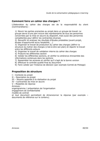 Guide de la scénarisation pédagogique e-learning
Annexes 40/54
Comment faire un cahier des charges ?
L’élaboration du cahier des charges est de la responsabilité du client
(Commanditaire) :
1) Réunir les parties prenantes au projet dans un groupe de travail. Le
groupe devra d’une part inclure des représentants de tous les personnes
concernées par la mise en œuvre du dispositif, mais aussi des personnes
compétentes pour définir les contraintes diverses
2) Recueillir et analyser les résultats d’études préalables (avant-projet,
études d’opportunité et/ou faisabilité, …)
3) Organiser le travail de production du cahier des charges (définir la
structure du Cahier des charges (c’est-à-dire son plan) et répartir le travail
entre les différents acteurs
4) Organiser le travail de validation interne du cahier des charges
5) Produire les différentes section
6) Valider les différentes sections, et vérifier la cohérence d’ensemble des
informations contenues dans les sections
7) Rassembler les annexes et vérifier qu’il s’agit de la bonne version
8) Effectuer le contrôle qualité final du document
9) Faire valider par l’instance de décision (par exemple Comité de Pilotage)
Proposition de structure
I – Contexte du projet
II – Description du projet
III – Moyens apportés à la réalisation du projet
IV – Contraintes de mise en œuvre
V – Modalités de réponse
Annexes :
organigramme / présentation de l’organisation
engagement de confidentialité
modèle de contrat
et tout document permettant de dimensionner la réponse (par exemple –
documents de référence sur le contenu)
 