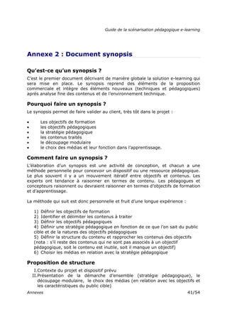 Guide de la scénarisation pédagogique e-learning
Annexes 41/54
Annexe 2 : Document synopsis
Qu’est-ce qu’un synopsis ?
C’est le premier document décrivant de manière globale la solution e-learning qui
sera mise en place. Le synopsis reprend des éléments de la proposition
commerciale et intègre des éléments nouveaux (techniques et pédagogiques)
après analyse fine des contenus et de l’environnement technique.
Pourquoi faire un synopsis ?
Le synopsis permet de faire valider au client, très tôt dans le projet :
• Les objectifs de formation
• les objectifs pédagogiques
• la stratégie pédagogique
• les contenus traités
• le découpage modulaire
• le choix des médias et leur fonction dans l’apprentissage.
Comment faire un synopsis ?
L’élaboration d’un synopsis est une activité de conception, et chacun a une
méthode personnelle pour concevoir un dispositif ou une ressource pédagogique.
Le plus souvent il y a un mouvement itératif entre objectifs et contenus. Les
experts ont tendance à raisonner en termes de contenu. Les pédagogues et
concepteurs raisonnent ou devraient raisonner en termes d’objectifs de formation
et d’apprentissage.
La méthode qui suit est donc personnelle et fruit d’une longue expérience :
1) Définir les objectifs de formation
2) Identifier et délimiter les contenus à traiter
3) Définir les objectifs pédagogiques
4) Définir une stratégie pédagogique en fonction de ce que l’on sait du public
cible et de la natures des objectifs pédagogiques
5) Définir la structure du contenu et rapprocher les contenus des objectifs
(nota : s’il reste des contenus qui ne sont pas associés à un objectif
pédagogique, soit le contenu est inutile, soit il manque un objectif)
6) Choisir les médias en relation avec la stratégie pédagogique
Proposition de structure
I.Contexte du projet et dispositif prévu
II.Présentation de la démarche d’ensemble (stratégie pédagogique), le
découpage modulaire, le choix des médias (en relation avec les objectifs et
les caractéristiques du public cible)
 