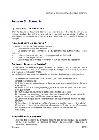 Guide de la scénarisation pédagogique e-learning
Annexes 43/54
Annexe 3 : Scénario
Qu’est-ce qu’un scénario ?
C’est le deuxième document décrivant de manière plus détaillée le contenu de
chaque module. Le scénario reprend des éléments du synopsis. Il affine le
découpage du synopsis sans remettre en cause les choix validés à l’issue du
synopsis.
Pourquoi faire un scénario ?
Le scénario permet de faire valider au client :
• Le contenu détaillé des modules
• La description des animations et du contenu des autres médias (sons,
vidéo, …)
• Le texte des questions, les choix proposés et les feedback
• Le texte des pages de cours
• Les énoncés des activités « ouvertes » sur les forums de discussion
Comment faire un scénario ?
Le document de référence pour élaborer le scénario est le synopsis validé
(prendre impérieusement la dernière version du synopsis et la mettre à jour suite
à la réunion de validation finale).
La méthode qui suit peut être adaptée en fonction des habitudes individuelles
1) Rassembler les sources d’information (document en entrée de la
conception du scénario
2) Créer le plan du scénario (sur la base de la structure détaillée donnée dans
le synopsis)
3) Relire la partie « stratégie pédagogique » du synopsis pour l’avoir en tête
à chaque instant
4) Pour chaque étape, relire le détail des activités à produire
5) Imaginer une structure type pour chacune des activités (des modèles de
pages de cours – des modèles de pages d’exercice)
6) Concevoir chaque écran de la formation en dupliquant le modèle de page
pertinent
7) Identifier précisément les médias (images, animation, sons, … à produire)
décrire leur contenu et les rattacher à leur contexte (nota : si le même média
doit être utilisé dans différent contextes, donner les contraintes de
réalisation)
Proposition de structure
I.Reprise des éléments du synopsis (résumé des caractéristiques du dispositif
et de tout élément qui facilitera la lecture du scénario) - rappel de la
stratégie pédagogique
 