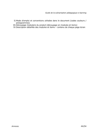 Guide de la scénarisation pédagogique e-learning
Annexes 44/54
II.Mode d’emploi et conventions utilisées dans le document (codes couleurs /
pictogrammes)
III.Découpage modulaire du produit (découpage en modules et items)
IV.Description détaillée des modules et items – contenu de chaque page écran
 