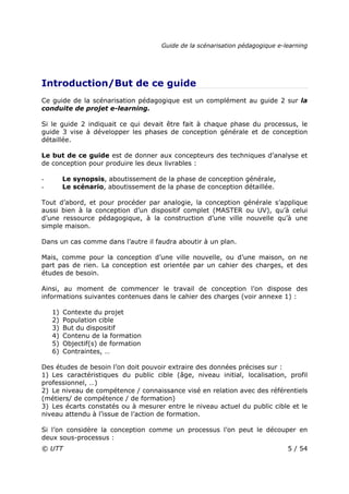 Guide de la scénarisation pédagogique e-learning
© UTT 5 / 54
Introduction/But de ce guide
Ce guide de la scénarisation pédagogique est un complément au guide 2 sur la
conduite de projet e-learning.
Si le guide 2 indiquait ce qui devait être fait à chaque phase du processus, le
guide 3 vise à développer les phases de conception générale et de conception
détaillée.
Le but de ce guide est de donner aux concepteurs des techniques d’analyse et
de conception pour produire les deux livrables :
- Le synopsis, aboutissement de la phase de conception générale,
- Le scénario, aboutissement de la phase de conception détaillée.
Tout d’abord, et pour procéder par analogie, la conception générale s’applique
aussi bien à la conception d’un dispositif complet (MASTER ou UV), qu’à celui
d’une ressource pédagogique, à la construction d’une ville nouvelle qu’à une
simple maison.
Dans un cas comme dans l’autre il faudra aboutir à un plan.
Mais, comme pour la conception d’une ville nouvelle, ou d’une maison, on ne
part pas de rien. La conception est orientée par un cahier des charges, et des
études de besoin.
Ainsi, au moment de commencer le travail de conception l’on dispose des
informations suivantes contenues dans le cahier des charges (voir annexe 1) :
1) Contexte du projet
2) Population cible
3) But du dispositif
4) Contenu de la formation
5) Objectif(s) de formation
6) Contraintes, …
Des études de besoin l’on doit pouvoir extraire des données précises sur :
1) Les caractéristiques du public cible (âge, niveau initial, localisation, profil
professionnel, …)
2) Le niveau de compétence / connaissance visé en relation avec des référentiels
(métiers/ de compétence / de formation)
3) Les écarts constatés ou à mesurer entre le niveau actuel du public cible et le
niveau attendu à l’issue de l’action de formation.
Si l’on considère la conception comme un processus l’on peut le découper en
deux sous-processus :
 
