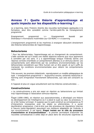 Guide de la scénarisation pédagogique e-learning
Annexes 51/54
Annexe 7 : Quelle théorie d’apprentissage et
quels impacts sur les dispositifs e-learning ?
Le e-learning, dans l’histoire récente des nouvelles technologies appliquées à la
formation, peut être considéré comme l’arrière-petit-fils de l’enseignement
programmé.
Enseignement programmé >> Enseignement Assisté par
Ordinateur>>Formations multimédia (sur CD-ROM) >> e-Learning
L’enseignement programmé et les machines à enseigner découlent directement
des théories behavioristes de l’apprentissage.
Behaviorisme
" Pour les béhavioristes, l’apprentissage est un changement de comportement.
L’idée centrale est qu’il existe une réalité objective externe que nous apprenons
à connaître par nos sens. Il y a apprentissage lorsque l’individu donne une
réponse correcte (manifeste un comportement attendu) à un stimulus donné. Les
comportements sont déterminés par les conditions environnementales car les
béhavioristes considèrent que l’être humain est un être passif, et qu’il suffit de
manipuler les conditions environnementales pour obtenir les comportements
recherchés. "
Très souvent, les premiers didacticiels reproduisaient un modèle pédagogique de
type « enseignement programmé » - Aujourd’hui encore, certaines ressources e-
learning sont d’inspiration franchement béhavioriste, que cela soit conscient ou
non.
A l’opposé et plus en vogue actuellement sont les théories constructivistes …
Constructivisme
« Le constructivisme a pris son essor en réaction au behaviorisme qui limitait
trop l'apprentissage à l'association stimulus-réponse.
…
Piaget (1896-1980), en réaction aux associationnistes, a développé une théorie
du développement de l'intelligence où il a placé le sujet au cœur du processus; il
en a fait l'acteur principal. Il suppose que le sujet construit sa connaissance au fil
d'interactions incessantes avec les objets ou phénomènes. Il y aurait
équilibration progressive, c'est-à-dire que des processus de régulations internes
à l’œuvre (auto-régulation) assuraient une meilleure adaptation de l'individu à
son environnement. À cet égard, Piaget insiste sur le rôle du processus
d'assimilation et d'accommodation : le premier permettant d'assimiler les
nouvelles connaissances à celles déjà en place dans les structures cognitives et
 
