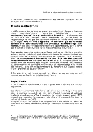 Guide de la scénarisation pédagogique e-learning
Annexes 52/54
la deuxième permettant une transformation des activités cognitives afin de
s'adapter aux nouvelles situations ».
Et socio-constructiviste
« L'idée fondamentale du socio-constructivisme est qu'il est nécessaire de passer
d'une psychologie"binaire" (interaction individu-tâche) à une
psychologie"ternaire" interaction individu-tâche-alter . Le développement
ne peut plus être considéré comme indépendant de l'apprentissage, et
l'apprentissage ne peut pas être seulement une relation "privée" entre un enfant
et un objet. Dans ce type d'approche, on considère que les variables
sociales sont consubstantielles aux processus d'apprentissage eux-
mêmes, et que tout développement résulte des apprentissages, grâce à l'effet
des mécanismes interindividuels sur les mécanismes intra individuels. »
Pour Vygotski toutes les fonctions psychiques supérieures (attention, mémoire,
volonté, pensée verbale,...) sont directement issues de rapports sociaux par
transformation de processus interpersonnels en processus intra personnels.
Ainsi, le développement intellectuel ne peut donc pas être envisagé
indépendamment des situations éducatives et est à considérer comme une
conséquence des apprentissages auxquels l'enfant est confronté :"les processus
du développement ne coïncident pas avec ceux de l'apprentissage mais suivent
ces derniers..." et ce sont les apprentissages qui fondent ce que Vygotski appelle
la"zone proximale de développement"8
Enfin, pour être relativement complet, et intégrer un courant important qui
remonte aux années 50, les théories Cognitivistes :
Cognitivisme
« Les cognitivistes s’intéressent à ce qui se passe dans la tête des individus qui
apprennent.
Les informations viennent de l’extérieur et arrivent aux individus par leurs sens
dans la mémoire sensorielle où elles sont d’abord reconnues et retenues
quelques secondes avant d’être transmises à la mémoire à court terme (MCT)
pendant une vingtaine de secondes, puis elles sont emmagasinées dans la
mémoire à long terme (MLT).
Lorsqu’un individu doit produire un comportement il doit rechercher parmi les
informations stockées dans la MLT, celles qui conviennent et les ramener dans sa
MCT.
8
La zone proximale de développement est la distance entre ce que l'enfant peut
effectuer seul et ce qu'il peut faire avec l'aide d'un enfant plus expert ou d'un adulte
 