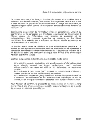 Guide de la scénarisation pédagogique e-learning
Annexes 53/54
Ce qui est important, c’est la façon dont les informations sont stockées dans la
mémoire. Pour être réutilisables, elles doivent être organisées dans la MLT. L’être
humain est donc un processeur actif d’information, à l’image d’un ordinateur, et
l’apprentissage se définit comme un changement dans les structures mentales de
l’individu. " »
Cognitivisme et apparition de l’ordinateur coïncident partiellement. L’impact du
cognitivisme sur la conception des interfaces, organisation de l’information à
l’écran, codage de l’information pour favoriser sa perception et sa
mémorisation,… Une ressource e-learning qui reposera sur les thèses
cognitiviste, fera travailler sur la mémoire ou, disons, prendra en compte les
caractéristiques de la mémoire :
Le modèle modal divise la mémoire en trois sous-systèmes principaux. Ce
modèle est une synthèse de nombreux résultats expérimentaux et représente la
conception dominante de la mémoire humaine dans la psychologie cognitive de la
fin des années 1960. Une formulation classique de ce modèle a été proposée par
Atkinson et Schiffrin (1968).
Les trois composantes de la mémoire dans le modèle modal sont :
1) Le registre sensoriel peut retenir une grande quantité d'informations sous
forme visuelle pendant un temps extrêmement court (quelques
millisecondes).Ce processus est différent du phénomène de rémanence
visuelle.
5) La mémoire à court terme (MCT) contient un nombre limité d'éléments,
stockés sous forme verbale pendant quelques secondes.
6) La mémoire à long terme (MLT) correspond à notre conception intuitive de
la mémoire. Les informations en MLT sont de nature sémantique. La MLT ne
connaît pas en pratique de limites de capacités ou de durée de mémorisation.
Pour Atkinson et Schiffrin, la probabilité de mémorisation en mémoire à long
terme (c'est-à-dire d'un apprentissage durable) dépend uniquement de la durée
de présence en mémoire à court terme.
 