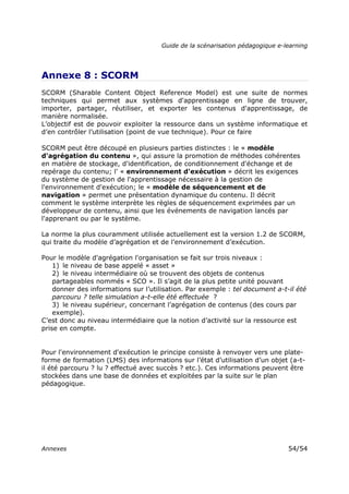 Guide de la scénarisation pédagogique e-learning
Annexes 54/54
Annexe 8 : SCORM
SCORM (Sharable Content Object Reference Model) est une suite de normes
techniques qui permet aux systèmes d'apprentissage en ligne de trouver,
importer, partager, réutiliser, et exporter les contenus d'apprentissage, de
manière normalisée.
L’objectif est de pouvoir exploiter la ressource dans un système informatique et
d’en contrôler l’utilisation (point de vue technique). Pour ce faire
SCORM peut être découpé en plusieurs parties distinctes : le « modèle
d'agrégation du contenu », qui assure la promotion de méthodes cohérentes
en matière de stockage, d'identification, de conditionnement d'échange et de
repérage du contenu; l' « environnement d'exécution » décrit les exigences
du système de gestion de l'apprentissage nécessaire à la gestion de
l'environnement d'exécution; le « modèle de séquencement et de
navigation » permet une présentation dynamique du contenu. Il décrit
comment le système interprète les règles de séquencement exprimées par un
développeur de contenu, ainsi que les événements de navigation lancés par
l'apprenant ou par le système.
La norme la plus couramment utilisée actuellement est la version 1.2 de SCORM,
qui traite du modèle d’agrégation et de l’environnement d’exécution.
Pour le modèle d'agrégation l'organisation se fait sur trois niveaux :
1) le niveau de base appelé « asset »
2) le niveau intermédiaire où se trouvent des objets de contenus
partageables nommés « SCO ». Il s’agit de la plus petite unité pouvant
donner des informations sur l’utilisation. Par exemple : tel document a-t-il été
parcouru ? telle simulation a-t-elle été effectuée ?
3) le niveau supérieur, concernant l’agrégation de contenus (des cours par
exemple).
C’est donc au niveau intermédiaire que la notion d’activité sur la ressource est
prise en compte.
Pour l'environnement d'exécution le principe consiste à renvoyer vers une plate-
forme de formation (LMS) des informations sur l’état d’utilisation d’un objet (a-t-
il été parcouru ? lu ? effectué avec succès ? etc.). Ces informations peuvent être
stockées dans une base de données et exploitées par la suite sur le plan
pédagogique.
 