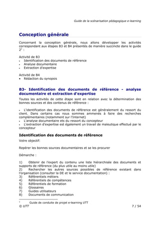 Guide de la scénarisation pédagogique e-learning
© UTT 7 / 54
Conception générale
Concernant la conception générale, nous allons développer les activités
correspondant aux étapes B3 et B4 présentés de manière succincte dans le guide
21
:
Activité de B3
• Identification des documents de référence
• Analyse documentaire
• Extraction d’expertise
Activité de B4
• Rédaction du synopsis
B3- Identification des documents de référence - analyse
documentaire et extraction d'expertise
Toutes les activités de cette étape sont en relation avec la détermination des
bonnes sources et des contenus de référence :
• L'identification des documents de référence est généralement du ressort du
client. Dans certains cas nous sommes ammenés à faire des recherches
complémentaires (notamment sur l'Internet)
• L'analyse documentaire ets du ressort du concepteur
• L'extraction d’expertise est également un travail de maïeutique effectué par le
concepteur
Identification des documents de référence
Votre objectif:
Repérer les bonnes sources documentaires et se les procurer
Démarche :
1) Obtenir de l’expert du contenu une liste hiérarchisée des documents et
supports de référence (du plus utile au moins utile)
2) Rechercher les autres sources possibles de référence existant dans
l’organisation (consulter la DE et le service documentation) :
3) Référentiels métiers
4) Référentiels de compétences
5) Référentiels de formation
6) Glossaires
7) Guides utilisateurs
8) Documents de communication
1
Guide de conduite de projet e-learning UTT
 
