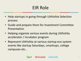 EIR Role
• Help startups in going through Utthishta Selection
  process
• Guide and prepare them for Investment Committee
  Presentation
• Helping organize various events during Utthishta
  accelerator / incubator program
• Represent Utthishta at various startup eco system
  events like startup Saturdays, smashups, college
  campuses etc..

                Spur    Stimulate   Intensify          3
 