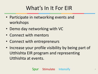 What’s In It For EIR
• Participate in networking events and
  workshops
• Demo day networking with VC
• Connect with mentors
• Connect with entrepreneurs
• Increase your profile visibility by being part of
  Utthishta EIR program and representing
  Utthishta at events.

               Spur   Stimulate   Intensify           4
 