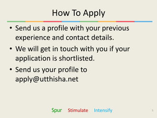 How To Apply
• Send us a profile with your previous
  experience and contact details.
• We will get in touch with you if your
  application is shortlisted.
• Send us your profile to
  apply@utthisha.net


             Spur   Stimulate   Intensify   5
 