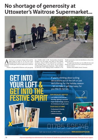 18 If you are responding to an advertisement in The Uttoxeter & Cheadle Voice, please let the advertiser know. Thank you for your support.
A
s the leaves are starting to change colour and the
nights begin to draw in, we are once more
reminded of how lucky we are to live in such a
beautiful, fruitful place and our minds turn to Harvest
Festival.
Thanks to the goodwill of Waitrose, each year group
has a ‘bubble trolley’ to fill. Food products should be
brought in by the pupils and taken to their bubble
classroom, where it will be collected by a member of
their Worship Team. I can’t wait to see our trolleys
overflowing with generous donations! These will then
be delivered to the ‘Helping Hands’ foodbank at The
Heath Community Centre for distribution to those who
need it the most.
We appreciate that these are very difficult times and
thank you in advance for your continued generosity.
Davina Clowes
Windsor Park Middle School, Uttoxeter
No shortage of generosity at
Uttoxeter’s Waitrose Supermarket...
 