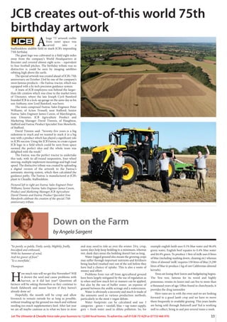 33Let The Uttoxeter & Cheadle Voice take your business to 13,000 local homes. To advertise, call 01538 751629 or 07733 466 970.
A
huge ‘75’ artwork visible
from outer space was
carved into a
Staffordshire stubble field to mark JCB’s impending
75th birthday.
The giant logo was cultivated in a field eight miles
away from the company’s World Headquarters at
Rocester and covered almost eight acres – equivalent
to four football pitches. The birthday tribute was so
distinctive is could be seen by imaging satellites
orbiting high above the earth.
The special artwork was created ahead of JCB’s 75th
anniversary on October 23rd by one of the company’s
most famous products – the Fastrac tractor, which was
equipped with a hi-tech precision guidance system.
A team of JCB employees was behind the larger-
than-life creation which was close to the market town
of Uttoxeter, where the late Joseph Cyril Bamford
founded JCB in a lock-up garage on the same day as his
son Anthony, now Lord Bamford, was born.
The team comprised Fastrac Sales Engineer Peter
Williams, of Acton Trussell, near Stafford; Senior
Fastrac Sales Engineer James Coxon, of Marchington,
near Uttoxeter; JCB Agriculture Product and
Marketing Manager David Timmis, of Haughton,
Stafford and Fastrac Product Specialist Tom Mowforth,
of Stafford.
David Timmis said: “Seventy five years is a big
milestone to reach and we wanted to mark it in a big
way with a product which has played a significant role
in JCB’s success. Using the JCB Fastrac to create a giant
JCB logo in a field which could be seen from space
seemed the perfect idea and the whole team was
delighted with the result.”
The Fastrac was the perfect tractor to undertake
this task; with its all-round suspension, four-wheel
steering, multiple implement mountings and high road
speed. The distinctive tribute was created by uploading
a digital version of the artwork to the Fastrac’s
automatic steering system, which then calculated the
guidance paths. The Fastrac is manufactured at JCB’s
plant in Cheadle, Staffordshire.
Pictured left to right are Fastrac Sales Engineer Peter
Williams, Senior Fastrac Sales Engineer James Coxon,
Product and Marketing Manager JCB Agriculture
David Timmis and Fastrac Product Specialist Tom
Mowforth celebrate the creation of the special 75th
anniversary tribute.
JCB creates out-of-this world 75th
birthday artwork
Down on the Farm
by Angela Sargent
“So purely, so palely, Tinily, surely, Mightily, frailly,
Insculped and embossed,
With his hammer of wind,
And his graver of frost.”
‘To a snowflake’,
Thompson
H
ow much rain will we get this November? Will
it drown the seed and cause problems with
harvest, as it did last year? Questions all
farmers will be asking themselves as they continue to
finish fieldwork and maize harvest if they haven’t
already done so!
Hopefully, the month will be crisp and allow
livestock to remain outside for as long as possible,
without treading up the ground too much and without
needing too much supplementary feed. After last year
we are all maybe cautious as to what we have in store
and may need to tide us over the winter. Dry, crisp,
sunny days help keep bedding to a minimum, whereas
wet, dank days mean the bedding doesn’t last as long.
Water-logged ground also means the growing crops
may suffer through important nutrients and fertilizers
being leached (washed out) out of the soil before they
have had a chance of uptake. This is also a waste of
money and effort.
Problems from run off from agricultural ground
have been largely mitigated by the use of regulation as
to when and how much fert or manure can be applied,
but also by the use of buffer zones- an expanse of
ground between the arable acreage and a watercourse.
Water is obviously a necessity and much is made of
the amounts used in various production methods,
particularly in the meat v vegan debate.
Water footprints can be calculated and use 3
categories - green = rainfall, blue = tap water supply,
grey = fresh water used to dilute pollution. So, for
example english lamb uses 0.1% blue water and 96.6%
green water, English beef equates to 0.4% blue water
and 84.4% green. To produce 1 litre of milk uses 8 litres
of blue (including washing down, cleaning etc) whereas
1litre of almond ‘milk’ requires 158 litres of blue (5,290
litres of blue to produce 1 kg of raw Californian almond
kernels).
Trees are losing their leaves and hedgelaying begins.
The Yew tree, famous for its wood and highly
poisonous, retains its leaves and can live to more than
a thousand years of age. Often found in churchyards, it
provides the drug tamoxifen
Here rams are in with the ewes and we are looking
forward to a good lamb crop and we have to move
them frequently to available grazing. This years lambs
are being sold through Bakewell and Ted is working
well to collect, bring in and pen several times a week.
 