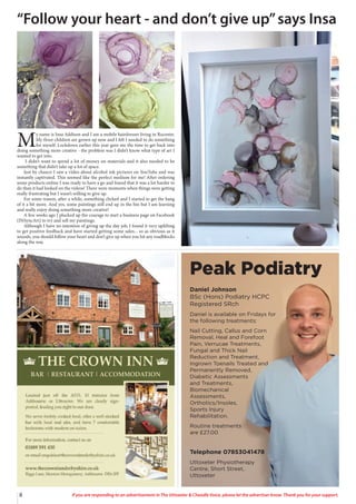 8 If you are responding to an advertisement in The Uttoxeter & Cheadle Voice, please let the advertiser know. Thank you for your support.
Daniel Johnson
BSc (Hons) Podiatry HCPC
Registered SRch
Daniel is available on Fridays for
the following treatments:
Nail Cutting, Callus and Corn
Removal, Heal and Forefoot
Pain, Verrucae Treatments,
Fungal and Thick Nail
Reduction and Treatment,
Ingrown Toenails Treated and
Permanently Removed,
Diabetic Assessments
and Treatments,
Biomechanical
Assessments,
Orthotics/Insoles,
Sports Injury
Rehabilitation.
Routine treatments
are £27.00
Peak Podiatry
Telephone 07853041478
Uttoxeter Physiotherapy
Centre, Short Street,
Uttoxeter
M
y name is Insa Addison and I am a mobile hairdresser living in Rocester.
My three children are grown up now and I felt I needed to do something
for myself. Lockdown earlier this year gave me the time to get back into
doing something more creative - the problem was I didn’t know what type of art I
wanted to get into.
I didn’t want to spend a lot of money on materials and it also needed to be
something that didn’t take up a lot of space.
Just by chance I saw a video about alcohol ink pictures on YouTube and was
instantly captivated. This seemed like the perfect medium for me! After ordering
some products online I was ready to have a go and found that it was a lot harder to
do than it had looked on the videos! There were moments when things were getting
really frustrating but I wasn’t willing to give up.
For some reason, after a while, something clicked and I started to get the hang
of it a bit more. And yes, some paintings still end up in the bin but I am learning
and really enjoy doing something more creative!
A few weeks ago I plucked up the courage to start a business page on Facebook
(INSyncArt) to try and sell my paintings.
Although I have no intention of giving up the day job, I found it very uplifting
to get positive feedback and have started getting some sales... so as obvious as it
sounds, you should follow your heart and don’t give up when you hit any roadblocks
along the way.
“Follow your heart - and don’t give up”says Insa
 