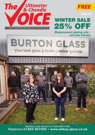 FREE
Issue 101
13,000 QUALITY MAGAZINES DISTRIBUTED EACH ISSUE - NOW IN OUR 13thYEAR!
Uttoxeter
& Cheadle
Uttoxeter
& Cheadle
Hawkins Lane, Burton-on-Trent DE14 1SG
Telephone 01283 567080 • www.abbey-glass.co.uk
WINTER SALE
25% OFF
(Replacement glazing only -
not new frames)
 