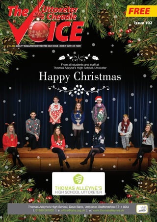 Issue 102
13,000 QUALITY MAGAZINES DISTRIBUTED EACH ISSUE - NOW IN OUR 13thYEAR!
Uttoxeter
& Cheadle
FREE
From all students and staff at
Thomas Alleyne’s High School, Uttoxeter
Happy Christmas
Thomas Alleyne’s High School, Dove Bank, Uttoxeter, Staffordshire ST14 8DU
t: 01889 561820 | e: office@tahs.org.uk | w: www.thomasalleynes.uk
 