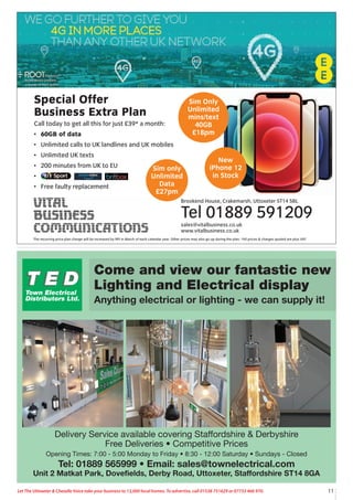 11
Let The Uttoxeter & Cheadle Voice take your business to 13,000 local homes. To advertise, call 01538 751629 or 07733 466 970.
Come and view our fantastic new
Lighting and Electrical display
Anything electrical or lighting - we can supply it!
Delivery Service available covering Staffordshire & Derbyshire
Free Deliveries • Competitive Prices
Opening Times: 7:00 - 5:00 Monday to Friday • 8:30 - 12:00 Saturday • Sundays - Closed
Tel: 01889 565999 • Email: sales@townelectrical.com
Unit 2 Matkat Park, Dovefields, Derby Road, Uttoxeter, Staffordshire ST14 8GA
Special Offer
Business Extra Plan
Call today to get all this for just £39* a month:
• 60GB of data
• Unlimited calls to UK landlines and UK mobiles
• Unlimited UK texts
• 200 minutes from UK to EU
•
• Free faulty replacement
Brookend House, Crakemarsh, Uttoxeter ST14 5BL
Tel 01889 591209
sales@vitalbusiness.co.uk
www.vitalbusiness.co.uk
Sim Only
Unlimited
mins/text
40GB
£18pm
New
iPhone 12
in Stock
The recurring price plan charge will be increased by RPI in March of each calendar year. Other prices may also go up during the plan. *All prices & charges quoted are plus VAT
Sim only
Unlimited
Data
£27pm
 
