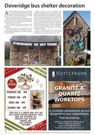 14 If you are responding to an advertisement in The Uttoxeter & Cheadle Voice, please let the advertiser know. Thank you for your support.
A complete professional service
designed to your requirements
Free Quotations
Showroom at Nettlebank, Sandbach Road,
Burslem, Stoke on Trent ST6 2DR
Telephone 01782 827313
www.graniteworktopsstokeontrent.co.uk
GRANITE &
QUARTZ
WORKTOPS
N E T T L E BA N K
A
disused Bus Shelter in the centre of Doveridge
saw a team of Doveridge WI ladies (Sue Bloor,
Elizabeth Wills, Sue Cattermole, Frances Weller
and Ann Walker) spearhead and decorate it on Good
Friday as an Easter surprise for the village.
All decorations were made from recycled materials,
and it has received a lot of appreciative comments from
far and wide and, at time of writing, had reached over
10,000 people via social media.
The inventiveness and cleverness of some of the
items made - they need to be seen close up - was
amazing......
This was a good start to Doveridge WI’s Centenary
Year for which members have many plans but, as yet,
they are holding otheirbreath to see if they are able to
proceed with them.
Regular contact has been maintained with
members throughout the past year via email and zoom
(hard copies delivered to those not on line) as members
endeavoured to keep them amused with quizzes, bingo,
a variety of speakers and practical sessions. They have
received goody bags during the summer and at
Christmas, plus flowers and chocolates at Easter - just
to say we have not forgotten them. Lots of sewing and
knitting projects have been undertaken to benefit the
NHS with scrubs for front line workers, and blankets
and hats for Premature Baby Units. Hats and gloves
were also knitted for the Burton Hope - the charity
assisting the homeless.
Daily news bulletins have been issued keeping
members up to date with local news and services
available, also encompassing members news stories.
Doveridge bus shelter decoration
 