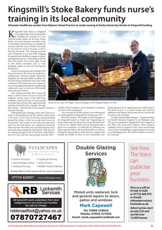 Misted units replaced, lock
and general repairs to doors,
patios and windows
Mark Capewell
Tel: 01889 578654
Mobile: 07802 277935
Email: mark.capewell@talktalk.net
Double Glazing
Services
See how
The Voice
can
publicise
your
business
Give us a call on
01538 751629
or 07733 466 970
or Email:
uttoxetervoice@
hotmail.co.uk
Advert prices start
at only £25 and
can hit over
13,000 homes
35
Let The Uttoxeter  Cheadle Voice take your business to 13,000 local homes. To advertise, call 01538 751629 or 07733 466 970.
K
ingsmill’s Stoke Bakery is delighted
to be supporting its local community
by funding the training of a new
essential health worker for the area. Louise
Brown, 42, from Uttoxeter, currently works
at The Balance Street Practice as a healthcare
assistant and will train at Derby University
for the next two years to become a Level 4
Nursing Associate. The nursing associate
role is relatively new in the NHS, bridging
the gap between healthcare support workers
and registered nurses. Graduating in March
2023, the mother of two boys, aged 10 and
8, will attend university once a week
alongside regular on-the-job training and
placements.
Louise’s nursing associate training is the
first of its kind in the UK to be funded by a
collaboration between Health Education
England, the National Skills Academy for
Food  Drink and British food and drink
companies. The scheme sees the companies’
own unused apprenticeship levy funds being
redirected to pay to train new NHS health
and social care workers.
New nursing associates like Louise will
help to deliver more services in local GP
surgeries, taking some of the load from
hospitals. Louise is the first of seven nursing
associates that will have their apprenticeship
training funded by the company through
this scheme - and the first on the national scheme to
start her training.
Talking about her training, Louise said “I feel so, so
lucky to be benefiting from this scheme which seems
to be such a clever way of moving existing funding
around the system so that we can get more nurses on
the ground. I had a place at uni some years ago and I
put it on the back burner as I wanted to be around
when the boys were little, but I actually feel even more
passionate about doing the training now. This last year
of working through Covid-19 has been really full-on,
but we’ve seen just how much people need the NHS –
whether that’s secondary care in hospitals or primary
care here in the community.
I’m so excited for all that’s ahead in my training and
am really grateful to Kingsmill for being a part of it.”
About the scheme, Tim Bright, General Manager at
the Kingsmill bakery in Stoke said “Supporting our
local community has always been at the absolute heart
of all we do, whether that’s directly through being a
good local employer, or indirectly by donating our
bakery goods to those who find themselves in need, so
having the opportunity to fund nurses to support and
benefit the health of those in our community was
always going to be an opportunity we would jump at.
We know Louise is a much needed and welcome
addition to the Balance Street team and we wish her the
very best in her training.”
Liz Sahu, Relationship Manager – Apprenticeships,
for Health Education England in the Midlands said,
“We are very grateful to Kingsmill for their support of
the NHS and particularly Balance Street Surgery,
enabling Louise to progress in her career and become
a Nurse Associate helping to support patient care at this
very challenging time. We wish her all the very best in
her training.”
Kingsmill’s Stoke Bakery funds nurse’s
training in its local community
Uttoxeter healthcare worker from Balance Street Practice to study nursing at Derby University thanks to Kingsmill funding
Louise Brown and Tim Bright, General Manager at the Kingsmill bakery in Stoke
All locksmith work undertaken from door
realignment to new locks and handles.
No call out charge.
 