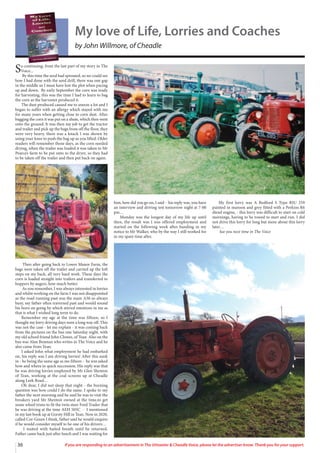 My love of Life, Lorries and Coaches
by John Willmore, of Cheadle
So continuing, from the last part of my story in The
Voice...
By this time the seed had sprouted, so we could see
how I had done with the seed drill, there was one gap
in the middle so I must have lost the plot when pacing
up and down. By early September the corn was ready
for harvesting, this was the time I had to learn to bag
the corn as the harvester produced it.
The dust produced caused me to sneeze a lot and I
began to suffer with an allergy which stayed with me
for many years when getting close to corn dust. After
bagging the corn it was put on a shute, which then went
onto the ground. It was then my job to get the tractor
and trailer and pick up the bags from off the floor, they
were very heavy, there was a knack I was shown by
using your knee to push the bag up as you lifted. Older
readers will remember those days, as the corn needed
drying, when the trailer was loaded it was taken to Mr
Pearce’s farm to be put onto to the dryer, so they had
to be taken off the trailer and then put back on again.
Then after going back to Lower Manor Farm, the
bags were taken off the trailer and carried up the loft
steps on my back, all very hard work. These days the
corn is loaded straight into trailers and transferred to
hoppers by augers, how much better.
As you remember, I was always interested in lorries
and whilst working on the farm I was not disappointed
as the road running past was the main A50 so always
busy, my father often traversed past and would sound
his horn on going by which stirred emotions in me as
that is what I wished long term to do.
Remember my age at the time was fifteen, so I
thought my lorry driving days were a long way off. This
was not the case - let me explain - it was coming back
from the pictures on the bus one Saturday night, with
my old school friend John Clowes, of Tean. Also on the
bus was Alan Beaman who writes in The Voice and he
also came from Tean.
I asked John what employment he had embarked
on, his reply was I am driving lorries! After this sunk
in - he being the same age as me fifteen - he was asked
how and where in quick succession. His reply was that
he was driving lorries employed by Mr Glen Shenton
of Tean, working at the coal screens up at Cheadle
along Leek Road…
Oh dear, I did not sleep that night - the burning
question was how could I do the same. I spoke to my
father the next morning and he said he was to visit the
breakers yard Mr Shenton owned at the time,to get
some wheel trims to fit the twin steer Ford Trader that
he was driving at the time AEH 505C - I mentioned
in my last book up at Gorsty Hill in Tean. Now in 2020,
called Cor-Green I think, father said he would enquire
if he would consider myself to be one of his drivers…
I waited with baited breath until he returned.
Father came back just after lunch and I was waiting for
him, how did you go on, I said - his reply was, you have
an interview and driving test tomorrow night at 7-00
pm…
Monday was the longest day of my life up until
then, the result was I was offered employment and
started on the following week after handing in my
notice to Mr Walker, who by the way I still worked for
in my spare time after.
My first lorry was A Bedford S Type RJU 259
painted in maroon and grey fitted with a Perkins R6
diesel engine, - this lorry was difficult to start on cold
mornings, having to be towed to start and run. I did
not drive this lorry for long but more about this lorry
later…
See you next time in The Voice
36 If you are responding to an advertisement in The Uttoxeter  Cheadle Voice, please let the advertiser know. Thank you for your support.
 