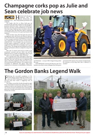 38 If you are responding to an advertisement in The Uttoxeter  Cheadle Voice, please let the advertiser know. Thank you for your support.
H
usband-and-wife agency
employees Julie and
Sean McReynolds are
jumping for joy - after being handed permanent JCB
contracts.
The couple, who live in Alton, both gave up
permanent jobs with other employers to take up agency
positions with JCB in 2018 – Julie at the World HQ in
Rocester and Sean at JCB Earthmovers in Cheadle.
Now their leap of faith has been rewarded as they are
among more than 300 shop floor agency employees
across JCB’s UK factories to be given permanent JCB
contracts.
Father-of-three Sean who had spent 20 years in
management roles with Boots and Marks  Spencer,
said: “We both took a chance giving up permanent jobs
to take up agency positions with JCB but we knew it
was a great place to work because we have friends
employed here. Even though it was our decision to
become agency employees, it feels like a great big
weight has been lifted off our shoulders now to get a
JCB contract. The change has been brilliant for me and
getting a permanent contract is simply the icing on the
cake.”
Julie said: “It means such lot for us both to get
permanent contracts and our eldest son and his
girlfriend sent us a bottle of champagne when we got
the news, so we did manage a little celebration.”
JCB is giving more than 300 agency shop floor
agency employees permanent JCB contracts from April
and later this year will also give an additional 400
agency shop floor employees with more than a year’s
service permanent JCB contracts. The company is also
recruiting an additional 450 agency shop floor
employees at its factories in Staffordshire, Derbyshire
and Wrexham – on top of 400 it began hiring earlier
this year.
JCB GMB Works Convenor Jim Barwise said: “It is
fantastic news that so many colleagues have been given
permanent JCB contracts. It’s a massive morale booster
for everyone on the shop floor after a difficult 12
months.”
Champagne corks pop as Julie and
Sean celebrate job news
F
ollowing the successful completion of the
Gordon Banks Legend Walk last October, local
man and DMH Ambassador Duncan Cowans
and his team have raised a staggering total of
£11,295.61.
The walkers covered the 50 miles through the night
from Chesterfield (Gordon’s first club) to the bet 365
stadium in order to raise funds for the DMH. No target
was set but everyone involved has been amazed at the
generosity of people, particularly in these most difficult
of times for so many.
The Gordon Banks Legend Walk
 