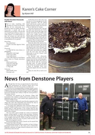 39
Let The Uttoxeter  Cheadle Voice take your business to 13,000 local homes. To advertise, call 01538 751629 or 07733 466 970.
A
lthough there has been no opportunity for rehearsals let
alone performances for Denstone Players due to the
pandemic, there has been activity in another area.
To ease the ever increasing problem of storage of props, scenery,
equipment and costumes Denstone Players successfully applied for
£1,000 funding from the East Staffs Borough Council, with support
from local councillor Steve Sankey to help the society purchase a
20’ storage container.
Permission was granted by the Denstone Village Hall
Committee if the container could be sited on the same spot as a
dilapidated shed used to store outdoor play equipment by the
Denstone Toddler Group.
Players members temporarily stored the play equipment in the
village hall. Then they dismantled and removed the shed in
readiness for the container delivery from Burton.
A successful joint application from Denstone Players and
Denstone Toddler Group to the County Council was made for a
further grant to help purchase a new storage shed for play
equipment. Players members erected and weatherproofed the shed
next to their container.
This was surely a great example of a variety of community
groups coming together to improve their provision. Denstone
Players now have more storage space, the Village Hall has got rid
of an unsightly shed and the Toddler Group has a brand new
storage facility which the local art group could decorate with
another of its imaginative murals.
Both the Borough and County Councils can be assured that
their grants have been well spent.
Looking ahead Denstone Players members are busy writing a
pantomime based loosely on the classic story of Pinnochio.
Hopefully, rehearsals can begin whenever allowed with a view to
performance early next year.
News from Denstone Players
Double Chocolate Cheesecake
with Patron
I
had to make something with
chocolate over Easter for my family.
They all love cheesecake, so I
decided to make my Double Chocolate
Cheesecake. I usually add a few
tablespoons of Tia Maria , but all I had
was a small bottle of Patron, which is a
coffee Liqueur. It is usually drank as a
shot, but worked very well with the
Cheesecake. All the family loved it and
it was polished off very quickly!!
Biscuit Base
85g melted butter
14 plain chocolate digestive finely
crushed
Cheesecake
3 x 300g full fat cream cheese, i.e.
philadelphia
200g golden caster sugar
4 tbsp cocoa, sifted
2 tsp vanilla extract
3 tbsp coffee liqueur (I used Patron
which comes in a handy minerature
bottle)
284ml soured cream
3 large free range eggs
100g dark chocolate
2-3 tbsp milk
To decorate
284ml double cream
Chocolate curls
Firstly heat oven to 160˚C Fan. Line
the base of a 25cm springfrom tin with
baking parchment. Mix the melted
butter and biscuit crumbs until well
blended and press firmly onto the base
of the tin. Bake this for 10 mins.
Turn your oven up to 220˚C Fan and
the make your cheesecake mix. Firstly
beat the cream cheese and sugar until
smooth and creamy, then whisk in the
sifted cocoa, vanilla extract, Coffee
liqueur, eggs, soured cream and half the
melted chocolate. Stir in a little milk into
the remaining chocolate to make a sauce
consistency, then set aside until you are
ready to decorate your cheesecake.
Butter the sides of the cake tin, then
pour in the cheese mixture and smooth
the top. Bake for 10 mins, then turn the
oven down to 90˚C for 25-30 mins. The
filling should be set, but with a wobble
in the centre. Turn off the oven, slightly
open the oven door and leave the
cheesecake to cool for 2 hours. Chill
until ready to serve.
To decorate your cheesecake,
carefully remove it from the tin and
remove from the base and lining paper.
Lightly whip the cream, then swirl on
top and drizzle with the remaining
chocolate sauce. To make chocolate
swirls, firmly run a potato peeler down
a block of chocolate. Serve your
cheesecake topped with your chocolate
curls.
Hope you enjoy this as much as we
did!
Karen’s Cake Corner
by Karen Hill
 