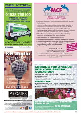 43
Let The Uttoxeter  Cheadle Voice take your business to 13,000 local homes. To advertise, call 01538 751629 or 07733 466 970.
LOOKING FOR A VENUE
FOR YOUR SPECIAL
OCCASION?
Choose The Fully Refurbished Cheadle Cricket Club
Function Room!
• Located in a beautiful setting • Very Competitive Rates • Fully Licensed
PERFECT FOR
• Christenings • Birthday Parties • Funerals • Retirements • Group Meetings
• Anniversaries • Sports Presentation Evenings • Wedding Receptions
• Corporate Functions
BOOK YOUR SPECIAL OCCASION
EVENT NOW!
For Enquiries and Bookings Telephone Lisa on 07974183285
Choose The Fully Refurbished
CHEADLE CRICKET CLUB FUNCTION ROOM
WHEEL ‘N’ TYRESLTD
Performance Tyre Centre
WE FIT TYRES ON YOUR DRIVE
PUBLIC • BUSINESS • FARM CALL-OUTS
Unit A, Brookhouses Industrial
Estate, Cheadle ST10 1SR
01538 755100
BATTERIES • BRAKES
EXHAUSTS • TYRES
Personal Service and Advice
· For presentations and events
· For fetes and shows
· For weddings and celebrations
· For sports days and prize giving
· For training sessions and product launches
· For stage performances
· For entertainers and quizzes
Call 07544 528664
KH Audio
Microphone  public
address PA sound hire
DRESSAGE • EVENTING
REHABILITATION • LIVERY
• Freelance Dressage and Equipilates™ Instructor based in Draycott,
Staffordshire.
• Catering for all levels and abilities, with a particular specialism for
improving the riders position to improve the horses way of going.
• Ridden and trained horses and ponies up to Prix St George’s
including placings and wins at BD Regional and National Finals with
clients also riding and competing from Intro to Grand Prix.
• Over 28 years competition experience and 20 years teaching
experience including further and higher education.
• Fully insured, first aid trained and DBS checked.
• Fun and enthusiastic approach to learning and achieving your goals.
• Sessions available both on and off your horse including biomechanics
screenings and 1:1 or group Equipilates™ (Rider specific
Pilates) sessions to ensure you and your horse
perform at your best. CONTACT US
NOW TO
DISCUSS YOUR
REQUIREMENTS
Contact 07796 175 128
email mcfequestrian@outlook.com
visit www.mcfequestrian.co.uk
Jo Titterton Dressage / MCF equestrian • @mcfequestrian
Marsh Cottage Farm, Uttoxeter Road, Draycott, Stoke-on-Trent,
Staffordshire ST11 9NR
 