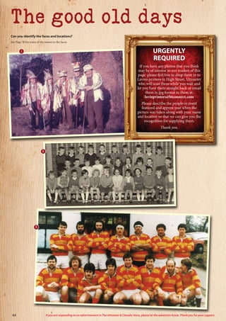 Can you identify the faces and locations?
See Page 50 for some of the names to the faces.
The good old days
URGENTLY
REQUIRED
If you have any photos that you think
may be of interest to our readers of this
page please feel free to drop them in to
Lavins printers in High Street, Uttoxeter
who will scan them while you wait and
let you have them straight back or email
them in jpg format to them at:
lavinprinters@btconnect.com
Please describe the people or event
featured and approx year when the
picture was taken along with your name
and location so that we can give you the
recognition for supplying them.
Thank you.
1
3
2
44 If you are responding to an advertisement in The Uttoxeter  Cheadle Voice, please let the advertiser know. Thank you for your support.
 