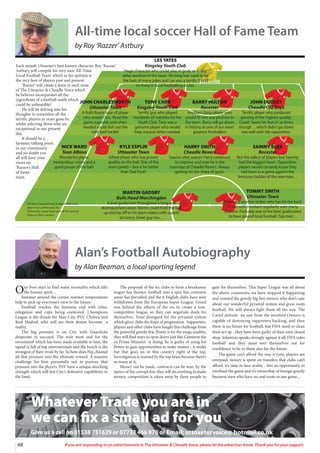 48 If you are responding to an advertisement in The Uttoxeter  Cheadle Voice, please let the advertiser know. Thank you for your support.
Each month Uttoxeter’s best known character Roy ‘Razzer’
Astbury will compile his very own ‘All-Time
Local Football Team’ which in his opinion is
the very best of players past and present.
‘Razzer’ will create a team in each issue
of The Uttoxeter  Cheadle Voice which
he believes incorporates all the
ingredients of a football outfit which
could be unbeatable!
He will be delving into his
thoughts to remember all the
terrific players in years gone by
whilst selecting those who are
exceptional in our present
day.
It should be a
fantastic talking point
in our community
and no doubt you
all will have your
views on
‘Razzer’s Hall
of Fame
team.
JOHN CHARLESWORTH
Uttoxeter Town
A Rolls Royce type of player
who oozed class. Read the
game superbly and when
needed could dish out the
odd‘bad’tackle!
TONY CARR
Kingsley Youth Club
Terrific guy who played
hundreds of matches for the
Youth Club. Tony was a
genuine player who would
help anyone when needed.
BARRY HULTON
Rocester
Another classy player who
would fit into any position in
the team. Barry will go down
in history as one of our area’s
greatest footballers
JOHN DUDLEY
Cheadle Old Boys
Terrific player who produced
passing of the highest quality.
Could ‘leave his foot in’at times
though… which didn’t go down
too well with the opposition.
NICK WARD
Tean Albion
Wonderful player,
tremendous vision and a
great passer of the ball.
KYLE ESPLIN
Uttoxeter Town
Gifted player who has proven
quality on the ball. One of the
area’s greats – but is he better
than Dad Paul?
HARRY SMITH
Cheadle Rovers
Season after season Harry continues
to improve and now he is the
mainstay of Cheadle Rovers. Always
getting his fair share of goals.
SAMMY ELKS
Rocester
Not the tallest of players but Sammy
had the biggest heart. Opposition
players would certainly know they
had been in a game against the
ferocious tackles of the wee man…
MARTIN GADSBY
Bulls Head Marchington
A true goalscorer throughout a long and
distinguished career, Martin could hold the ball
up and lay off to his team-mates with superb
accuracy. Great guy too…
TOMMY SMITH
Uttoxeter Town
Tommy is another striker who has hit the back
of net with constant regularity over many
seasons. Probably one of the best goalscorers
to have played local football. Top man…
LES YATES
Kingsley Youth Club
Huge character who could play in goals or in any
other position in the team. His long hair used to be
the butt of many jokes and Les was a terrific friend
to many in local footballing circles.
We have inserted one football club each
player has performed for.
Obviously, many have played for several
clubs in their careers.
All-time local soccer Hall of Fame Team
by Roy ‘Razzer’ Astbury
Alan’s Football Autobiography
by Alan Beaman, a local sporting legend
Our lives start to find some normality which lifts
the human spirit...
Summer around the corner, warmer temperatures
help to pick up everyone’s view to the future.
Football reaches the business end with titles,
relegation and cups being contested. Champions
League is the dream for Man City, PSV, Chelsea and
Real Madrid, who will see their dream become a
reality.
The big pressure is on City with Guardiola
desperate to succeed. The wait must end for the
investment which has been made available to him, the
squad is full of top internationals and the bench is the
strongest of their rivals by far. So how does Pep channel
all that pressure into the ultimate reward. A massive
challenge for him personally not to portray that
pressure into the players. PSV have a unique attacking
strength which will test City’s defensive capabilities to
the limit.
The proposal of the six clubs to form a breakaway
league has thrown football into a spin but common
sense has prevailed and the 6 English clubs have now
withdrawn from the European Super League. Greed
was behind the efforts of the six to create a non-
competitive league, so they can negotiate deals for
themselves. Total disregard for the pyramid system
which gives clubs the hope of progression. Supporters,
players and other clubs have fought this challenge from
the powerful greedy few. Power is for the mega wealthy,
they will find ways to open doors just like Cameron the
ex Prime Minister is doing, he is guilty of using his
Power to gain opportunities to make money - it stinks
but that goes on in this country right at the top.
Investigation is resisted by the top brass because there’s
so many at it,
Money can be made, contracts can be won, by the
tactics of the corrupt few, they will do anything to make
money, competition is taken away by these people to
gain for themselves. This Super League was all about
the above comments, we have stopped it happening
and resisted the greedy big boy owners who don’t care
about our wonderful pyramid system and grass roots
football. We will always fight them all the way. The
Cartel attitude we saw from the involved Owners is
capable of destroying supporters backing, and then
there is no future for football, but FIFA need to clean
their act up - they have been guilty of their own closed
shop. Infantino speaks strongly against it all, FIFA rules
football and they must sort themselves out for
confidence to be in them also for the future.
The game can’t afford the way it runs, players are
overpaid, money is spent on transfers that clubs can’t
afford, it’s time to face reality - this an opportunity to
overhaul the game and it’s ownership of foreign greedy
business men who have no real roots to our game...
Whatever Trade you are in
we can fix a small ad for you
Give us a call on 01538 751629 or 07733 466 970 or Email: uttoxetervoice@ hotmail.co.uk
 