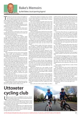 49
Let The Uttoxeter  Cheadle Voice take your business to 13,000 local homes. To advertise, call 01538 751629 or 07733 466 970.
Bake’s Memoirs
by Neil Baker, local sporting legend
T
he future for most of us seems to be brighter as
we start to get over the second wave of the virus.
The vaccination programme has proved to be
the deciding factor in helping us to get our lives back,
Cases, hospital admissions due to the virus and most
importantly loss of life are all falling rapidly.
We have all suffered through this pandemic but life
in general and sport in particular can look forward to
getting back to some sort of normality.
Local football has returned and the cricket season
will have started in earnest before you have the chance
to read this column.
An opportunity to look back at how our local
football teams have fared over the last nine months and
what the future holds for them.
I’ll start in North Staffs with the Potters.
The previous campaign was a disaster under
manager Nathan Jones with the club looking over their
shoulder at a possible relegation, which would have
meant playing in the third tier of English football since
the start of this century! He was relieved of his duties
and a steadying hand was put in place to stop the rot.
Michael O’Neill took the reins and put the club
back on track. Relegation avoided and he was tasked
with taking the team forward. With my Stoke cap on
this has been achieved. In fact the first half of the
season went better than most fans could have hoped
for. At one stage there was even talk about reaching the
playoffs.
That won’t happen now for various reasons and the
last three results and performances ( Millwall,
Birmingham City and Preston NE) has seen the season
petering out into a mid table finish.
That would have been my expectations after the
chaos of the previous two years. anything more would
have been false. But next season is a massive one for
both club and manager. Building blocks have been put
in place, improved results, youth introduced into the
squad and numerous players loaned out with a view to
clearing some of the dead wood out of the club.
Maybe the biggest problem at Stoke City over the
last five years has been recruitment? I think I’m right
in saying that the club has 13 players currently out on
loan!! Not all surplus to requirements as there are a few
young players out gaining valuable first team
experience but the majority are deemed not good
enough to play in the team.
These players have mainly cost money in transfer
fees and good salaries. Yes the club sometimes gets a
loan fee and part of that salary is paid by the signing
club but I’m questioning these recommendations and
signings in the first place.
I’ve spent quite a bit of time in this process and am
not foolish enough to think we get them all right, but
the key is to get the majority of them correct.
Obviously the change of managers over a number
of years hasn’t helped, as at most clubs they want to
bring in their own players which means a constant
turnaround of footballers.
The current manager has quickly made up his mind
who he wants to stay and who he wants to leave and
again this will be decided by length of contract and
other clubs willing to take them. Stoke City players are
well paid by championship standards so they wont
come cheap and to move these players on might come
with a pay off which again costs the club money to
offload these players.
I have to be honest and say that because of my club’s
season being curtailed for the past two seasons I have
been able to watch a number of Stoke fixtures and
haven’t been particularly excited by the brand. I accept
that its a result based game but also an entertainment,
i want my team to win but enjoy watching them play.
How ironic to see the manager having a go at
Birmingham City and their long throws!!! A lot of goals
were scored at the Brit under TP and to think that the
best exponent of this tactic sits next to him in the
dugout!
I wonder what he made of his bosses comments
after the game, i wouldn’t have thought it had gone
down at all well with most City fans though he would
have had Arsene Wenger on his side!
Port Vale’s form has certainly improved. Seven
games to date unbeaten including six wins has seen any
relegation fears dispelled. Darrell Clarke was unfairly
criticised at the start as he took time to weigh up the
squad and find the right formula that suited his players.
He experimented for a while and took a bit of time to
get his ideas over and injuries to key players didn’t help
his cause.
The upturn in results will give their supporters
hope and excitement that next season could and should
be a better one. I’ve never met the owners but they do
come over as good people. Genuine supporters that
have invested in the club and want what’s best. No
hidden agendas.
What has surprised me is the number of staff
employed at the club particularly at first team level.
Director of football, first team manager, assistant
manager, first team coach all bought in after a reshuffle
at the start of the season.
I don’t know how much influence John Rudge has
at the club these days but I do know I would be tapping
into his knowledge and experience. These people are
so quickly written off due to age, the reason they are
getting on is because they have spent so long in the
game, experienced most things and most likely found
a solution to problems that have cropped up in their
careers.
Over to the east of the county. Derby are still in
trouble and their only salvation will be that there are
three poorer teams than them! Wycombe will go as will
Sheffield Wednesday and despite Rotherham having
two games in hand at present, have you watched them
play recently? They’re not very good. I haven’t seen
their last few fixtures but Derby will survive, just.
All fans will hope that the new takeover will solve
the club’s problems. It may in time but they are
certainly in transition. They remind me of Stoke two
seasons ago. Stoke are a wealthy club and invested
heavily in the team but you’ve got to spend that money
wisely.
I said when Wayne Rooney was appointed as the
new manager that i wasn’t convinced he was the right
man for the job and i’m still not. Fantastic footballer
who will give his all to the club but i go back to what i
believe that you have to serve an apprenticeship, which
he hasn’t done.
I have always followed the Rams as my father was a
season ticket holder back in the sixties and I often went
to watch them play and I genuinely hope that their
fortunes improve.
Over to the City ground. That result at the end of
last season against Stoke definitely had a damaging
effect. Not only did it kill their play off aspirations but
has left a cloud over the team. The expectations of
Forest fans over the years has not been achieved.
They’re a long way from the halcyon days of
European champions. Bad owners, twelve managers
including caretakers in the last five years tell its own
story.
As with Derby the biggest problem is scoring goals.
Only Wycombe and Birmingham City have scored less.
Chris Hughton is a pragmatic manager who won’t have
the fans on the edge of their seats watching the football
they play. He’s solid and will keep you in the
championship but more important, will he get you out
of it?
Again another manager that faces a make or break
season in 2021/22.
Burton Albion have seen a massive improvement
under Hasselbaink, i feared the worst when he was
appointed, not that he wasn’t good enough but their
position was a perilous one. In fact their form since he
came in has been sensational and who knows what
might have happened if he had come in earlier. I expect
a much better season next time. Promotion would be
asking too much but a top eight finish wouldn’t.
There’s me looking into the future. Still a lot of
football to be played this season and what I do hope
more than anything is that we will be allowed back into
the grounds to watch our teams play again soon.
All the best,
Bake.
Uttoxeter
cycling club
U
ttoxeter Cycle Club was established in 2012 as a club for
those willing to improve their fitness and push themselves,
as well as social interaction.
The group meet on Sunday mornings 9am at Uttoxeter Leisure
Centre car park. Cyclists set off in three groups, there’s a short
group riding 35 miles, the medium group averaging 45, and the
long group aim for 60 plus miles.
Average speeds can be anything from 13/15 mph for the short
group, 17/19 mph for the medium, and 19/21 mph for the longer
group , but this depends on which route is designated on the day.
For more information on the club, contact is via UCC website, or
message Mark direct on 07791476275
 